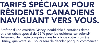 Disney Cruise Line - TARIFS SPÉCIAUX POUR RÉSIDENTS CANADIENS NAVIGUANT VERS VOUS. Profitez d’une croisière Disney inoubliable à certaines dates et d’un rabais special de 25 % pour les residents canadiens!*  Tellement de magie comprise dans le prix de votre croisière Disney, que votre seul souci sera de décider par quoi commencer.
